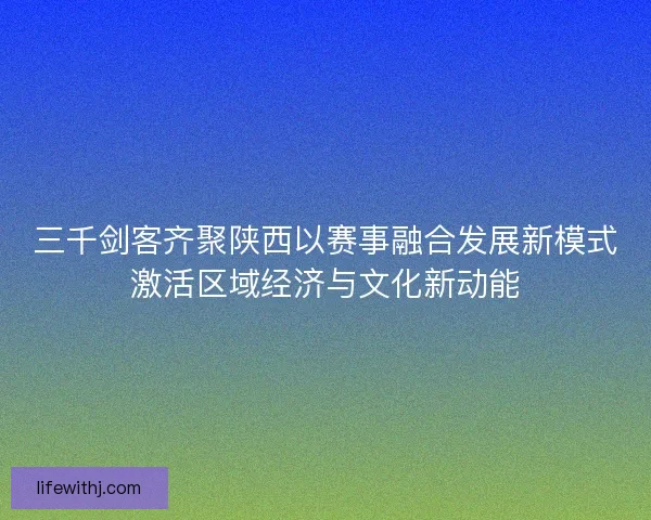 三千剑客齐聚陕西以赛事融合发展新模式激活区域经济与文化新动能