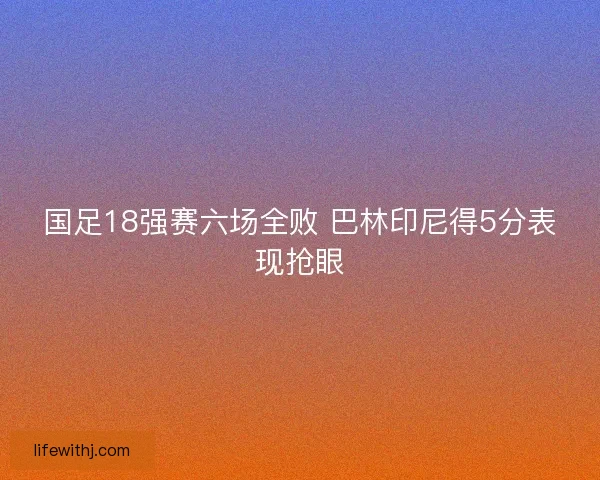 国足18强赛六场全败 巴林印尼得5分表现抢眼 国足18强赛六场全败 巴林印尼得5分表现抢眼