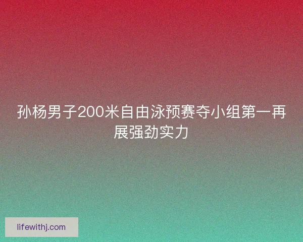 孙杨男子200米自由泳预赛夺小组第一再展强劲实力