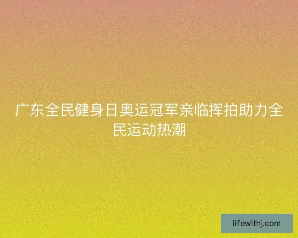 广东全民健身日奥运冠军亲临挥拍助力全民运动热潮