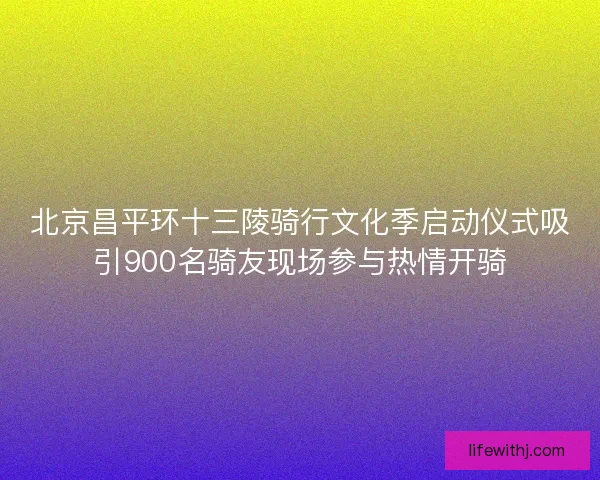 北京昌平环十三陵骑行文化季启动仪式吸引900名骑友现场参与热情开骑