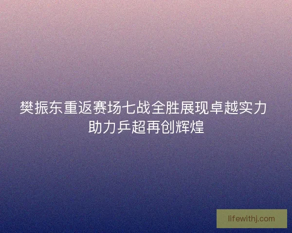 樊振东重返赛场七战全胜展现卓越实力 助力乒超再创辉煌