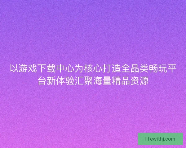 以游戏下载中心为核心打造全品类畅玩平台新体验汇聚海量精品资源 以游戏下载中心为核心打造全品类畅玩平台新体验汇聚海量精品资源