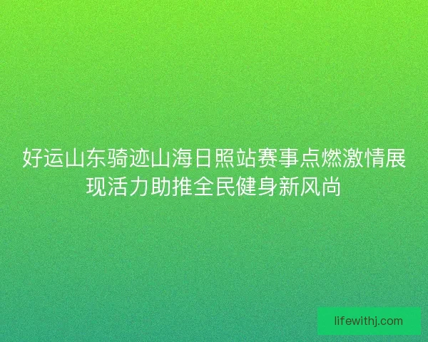 好运山东骑迹山海日照站赛事点燃激情展现活力助推全民健身新风尚 好运山东骑迹山海日照站赛事点燃激情展现活力助推全民健身新风尚