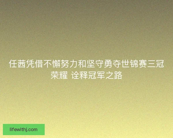 任茜凭借不懈努力和坚守勇夺世锦赛三冠荣耀 诠释冠军之路
