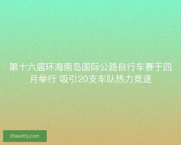 第十六届环海南岛国际公路自行车赛于四月举行 吸引20支车队热力竞逐