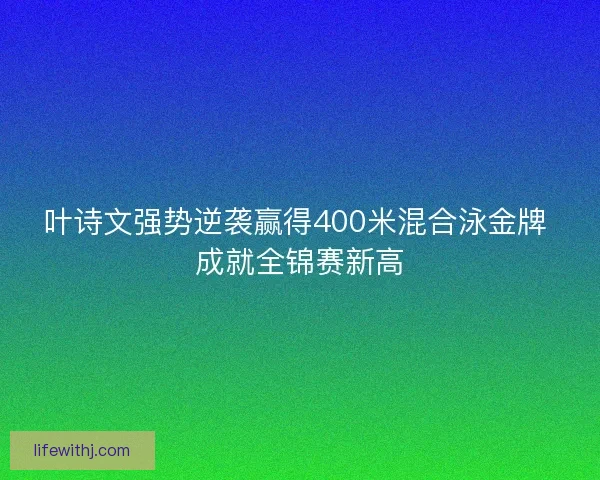 叶诗文强势逆袭赢得400米混合泳金牌 成就全锦赛新高