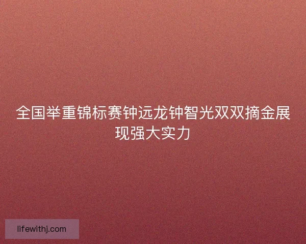 全国举重锦标赛钟远龙钟智光双双摘金展现强大实力
