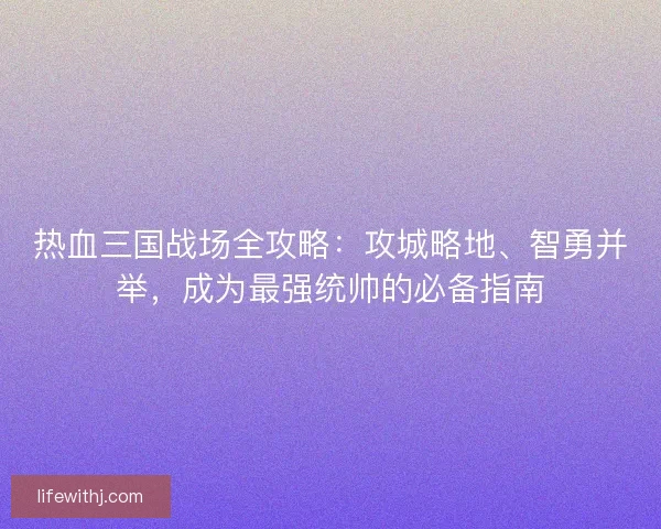 热血三国战场全攻略：攻城略地、智勇并举，成为最强统帅的必备指南